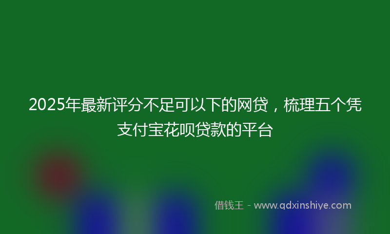 2025年最新评分不足可以下的网贷，梳理五个凭支付宝花呗贷款的平台