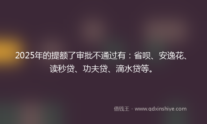 2025年的提额了审批不通过有：省呗、安逸花、读秒贷、功夫贷、滴水贷等。