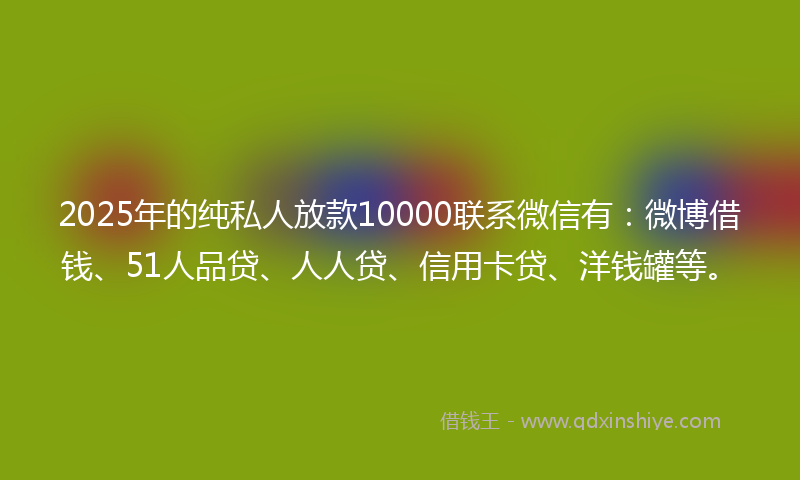 2025年的纯私人放款10000联系微信有：微博借钱、51人品贷、人人贷、信用卡贷、洋钱罐等。