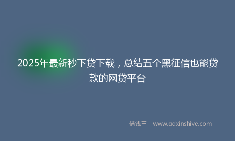 2025年最新秒下贷下载，总结五个黑征信也能贷款的网贷平台