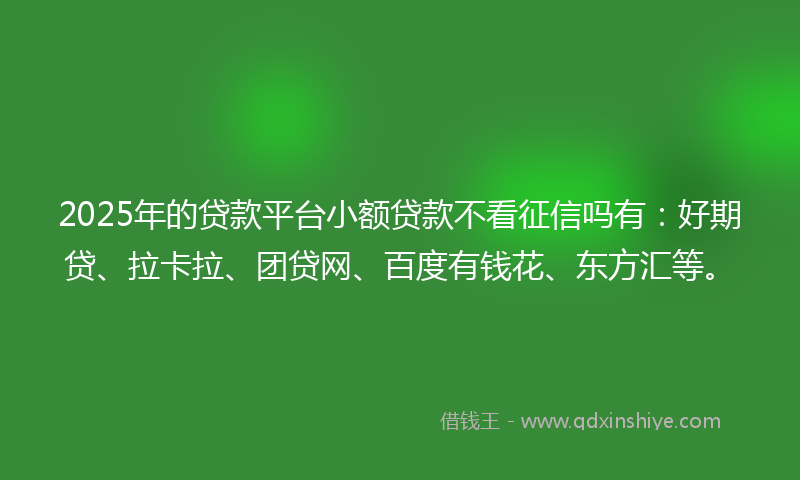 2025年的贷款平台小额贷款不看征信吗有：好期贷、拉卡拉、团贷网、百度有钱花、东方汇等。