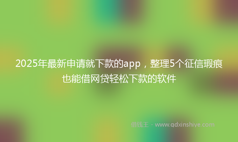 2025年最新申请就下款的app，整理5个征信瑕疵也能借网贷轻松下款的软件