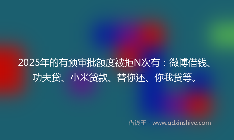 2025年的有预审批额度被拒N次有：微博借钱、功夫贷、小米贷款、替你还、你我贷等。