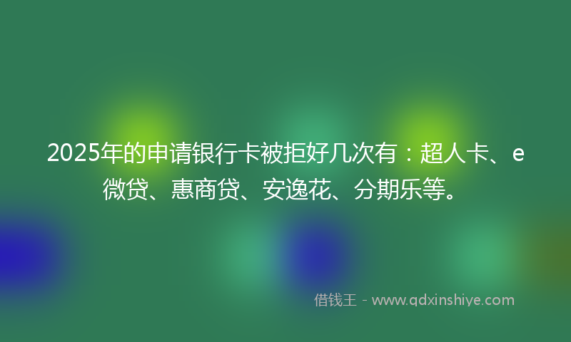 2025年的申请银行卡被拒好几次有：超人卡、e微贷、惠商贷、安逸花、分期乐等。