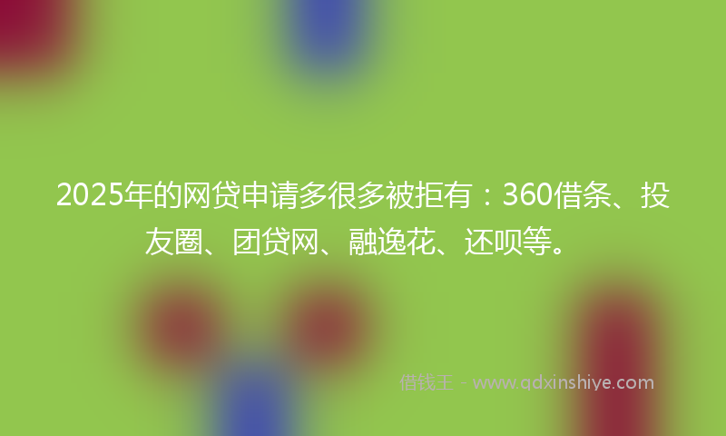 2025年的网贷申请多很多被拒有：360借条、投友圈、团贷网、融逸花、还呗等。