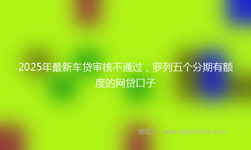 2025年最新车贷审核不通过，罗列五个分期有额度的网贷口子