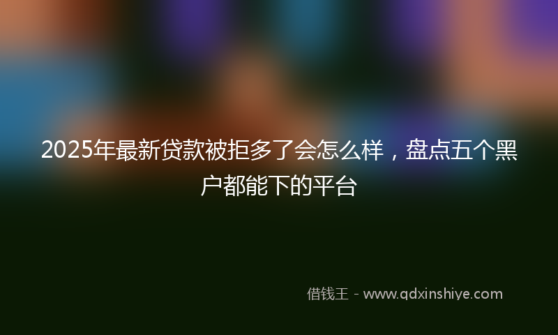 2025年最新贷款被拒多了会怎么样，盘点五个黑户都能下的平台