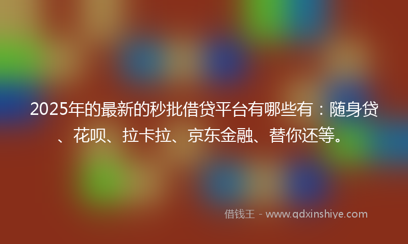 2025年的最新的秒批借贷平台有哪些有：随身贷、花呗、拉卡拉、京东金融、替你还等。
