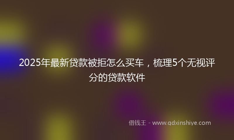 2025年最新贷款被拒怎么买车，梳理5个无视评分的贷款软件