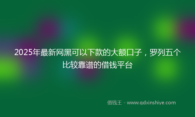 2025年最新网黑可以下款的大额口子，罗列五个比较靠谱的借钱平台