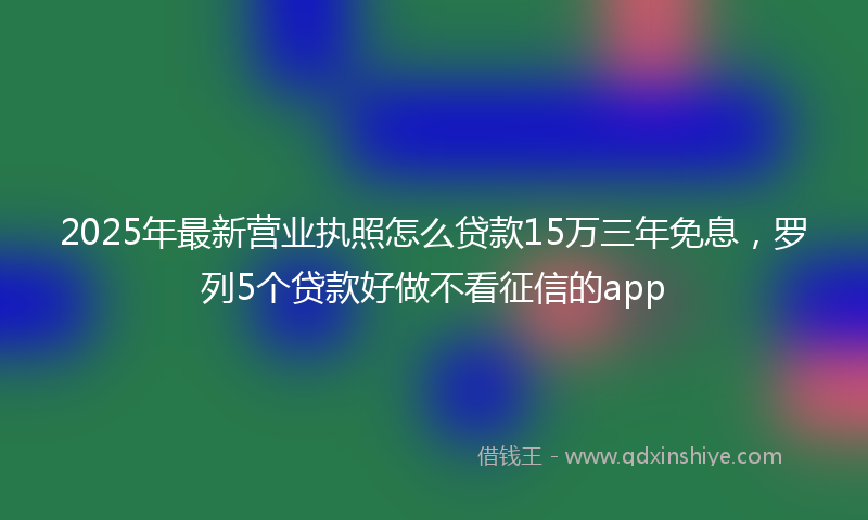 2025年最新营业执照怎么贷款15万三年免息，罗列5个贷款好做不看征信的app