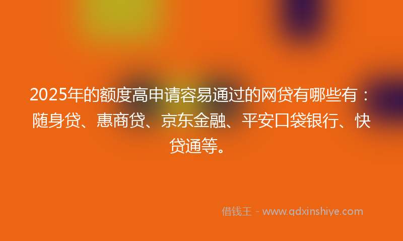 2025年的额度高申请容易通过的网贷有哪些有：随身贷、惠商贷、京东金融、平安口袋银行、快贷通等。