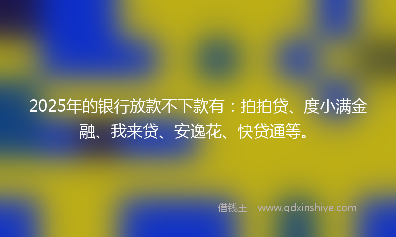 2025年的银行放款不下款有：拍拍贷、度小满金融、我来贷、安逸花、快贷通等。