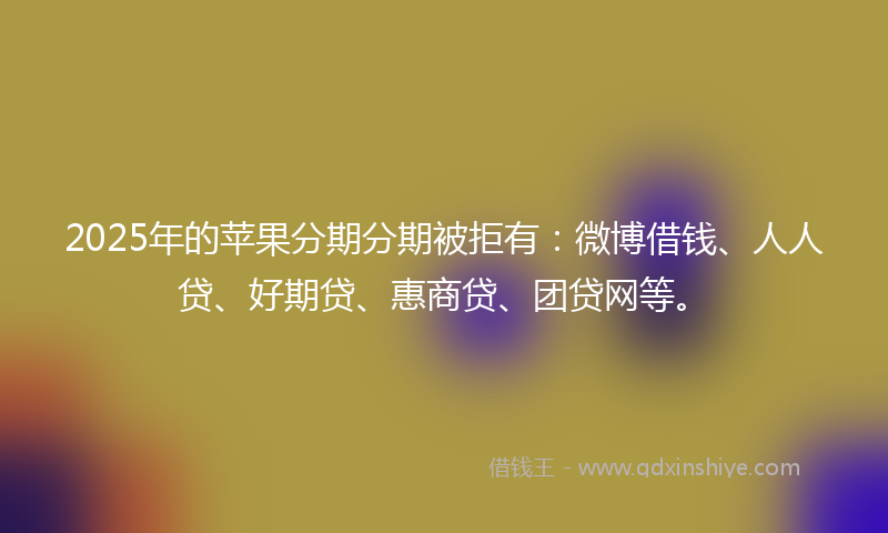 2025年的苹果分期分期被拒有：微博借钱、人人贷、好期贷、惠商贷、团贷网等。