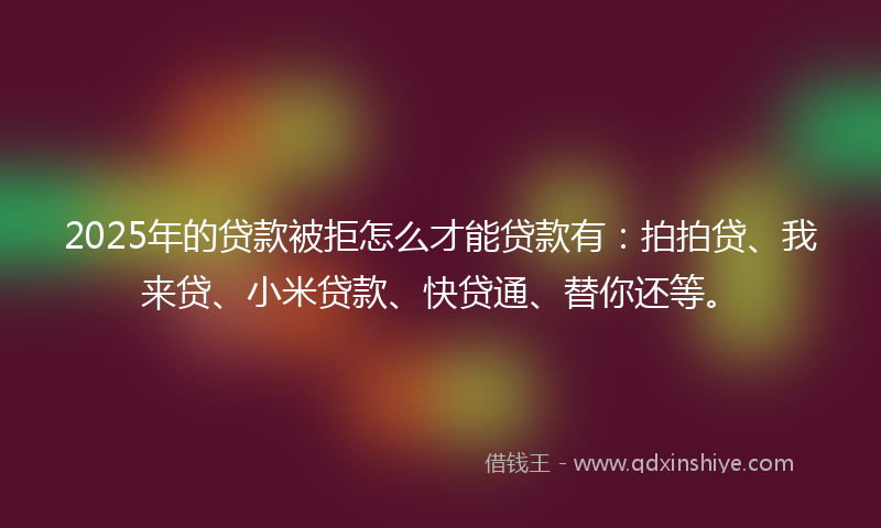 2025年的贷款被拒怎么才能贷款有：拍拍贷、我来贷、小米贷款、快贷通、替你还等。