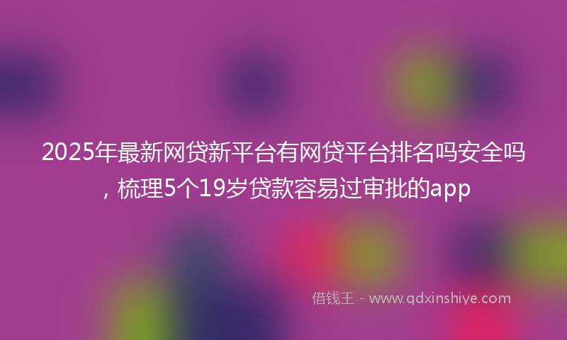 2025年最新网贷新平台有网贷平台排名吗安全吗，梳理5个19岁贷款容易过审批的app