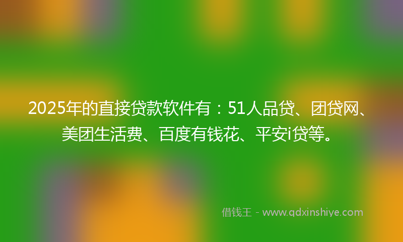 2025年的直接贷款软件有：51人品贷、团贷网、美团生活费、百度有钱花、平安i贷等。