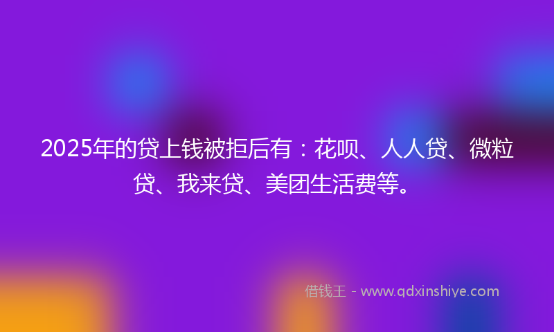 2025年的贷上钱被拒后有：花呗、人人贷、微粒贷、我来贷、美团生活费等。