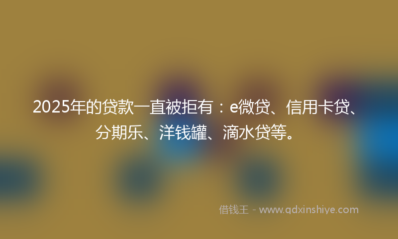 2025年的贷款一直被拒有：e微贷、信用卡贷、分期乐、洋钱罐、滴水贷等。
