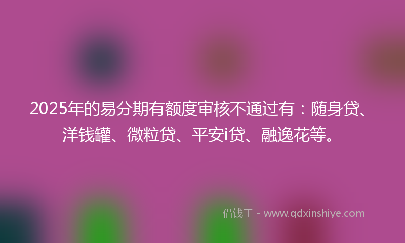 2025年的易分期有额度审核不通过有：随身贷、洋钱罐、微粒贷、平安i贷、融逸花等。