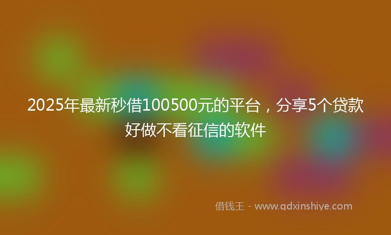 2025年最新秒借100500元的平台，分享5个贷款好做不看征信的软件