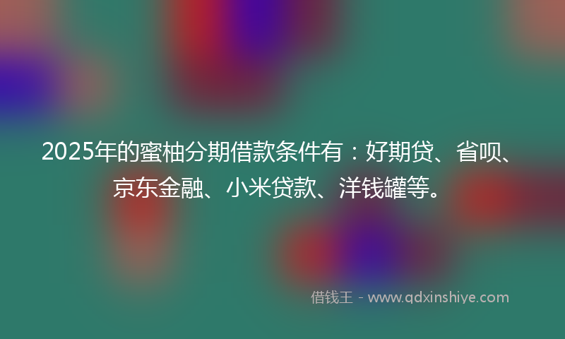 2025年的蜜柚分期借款条件有：好期贷、省呗、京东金融、小米贷款、洋钱罐等。