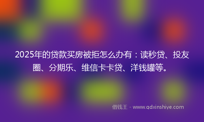 2025年的贷款买房被拒怎么办有：读秒贷、投友圈、分期乐、维信卡卡贷、洋钱罐等。