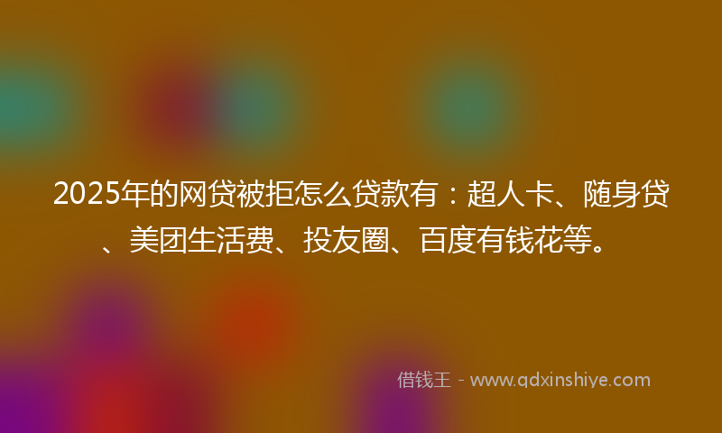 2025年的网贷被拒怎么贷款有：超人卡、随身贷、美团生活费、投友圈、百度有钱花等。