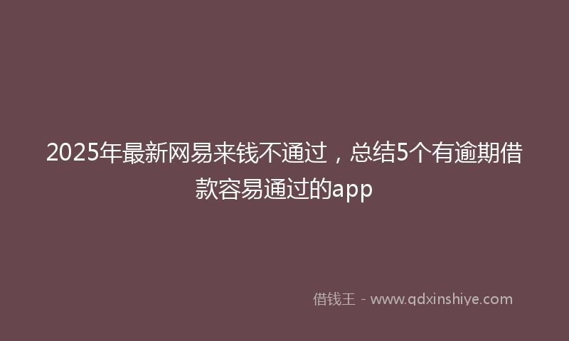 2025年最新网易来钱不通过，总结5个有逾期借款容易通过的app