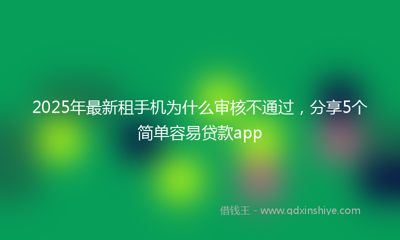 2025年最新租手机为什么审核不通过，分享5个简单容易贷款app