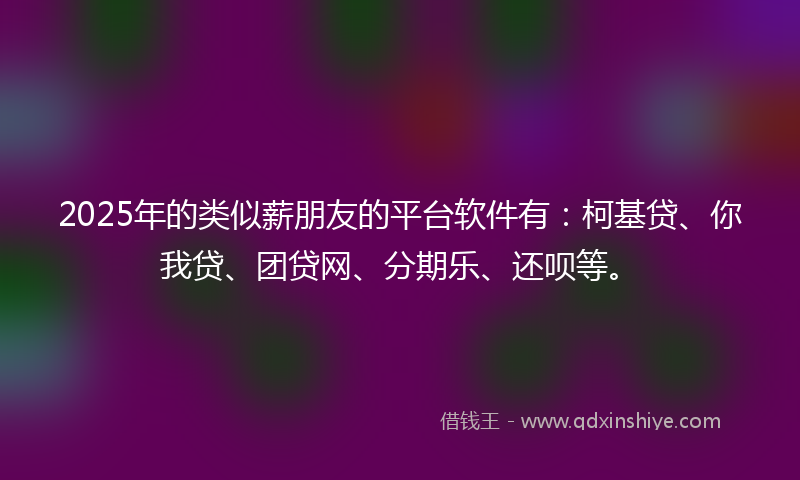 2025年的类似薪朋友的平台软件有：柯基贷、你我贷、团贷网、分期乐、还呗等。