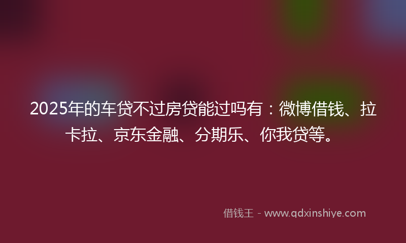2025年的车贷不过房贷能过吗有：微博借钱、拉卡拉、京东金融、分期乐、你我贷等。