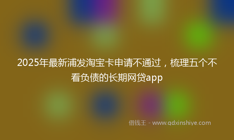 2025年最新浦发淘宝卡申请不通过，梳理五个不看负债的长期网贷app