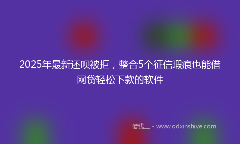 2025年最新还呗被拒，整合5个征信瑕疵也能借网贷轻松下款的软件