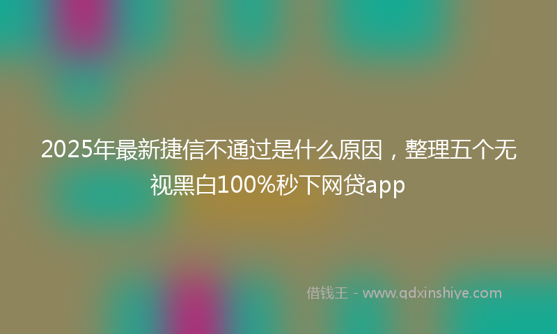 2025年最新捷信不通过是什么原因，整理五个无视黑白100%秒下网贷app