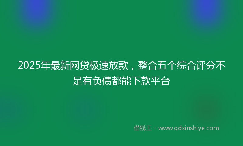 2025年最新网贷极速放款，整合五个综合评分不足有负债都能下款平台