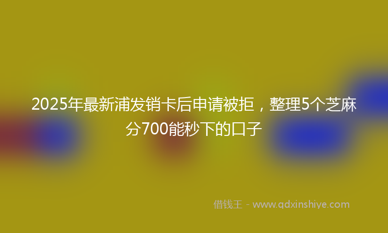 2025年最新浦发销卡后申请被拒，整理5个芝麻分700能秒下的口子