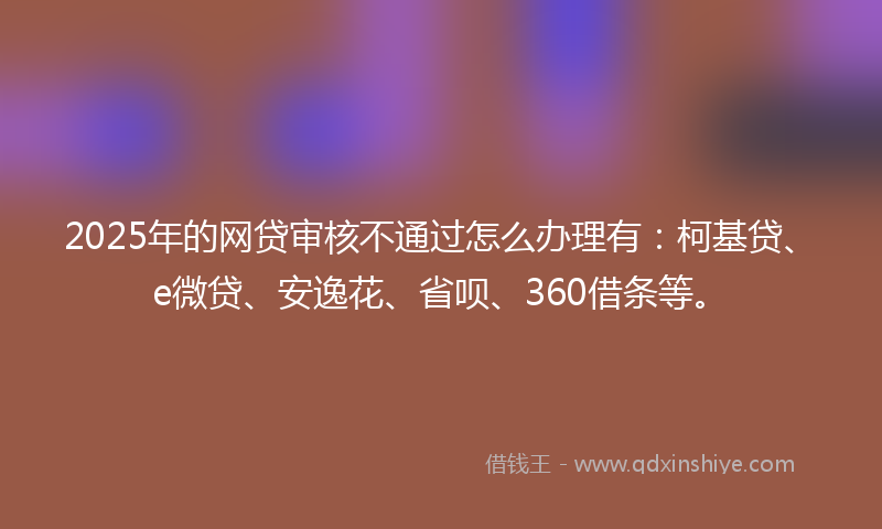 2025年的网贷审核不通过怎么办理有：柯基贷、e微贷、安逸花、省呗、360借条等。