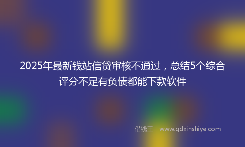 2025年最新钱站信贷审核不通过，总结5个综合评分不足有负债都能下款软件