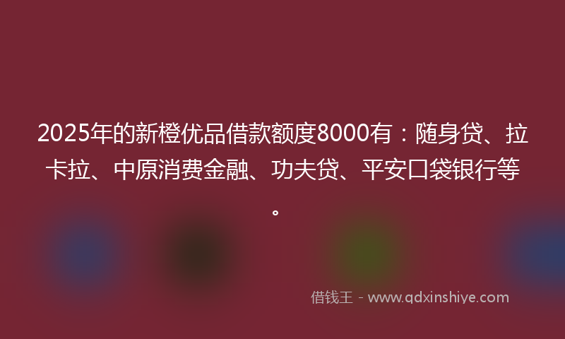 2025年的新橙优品借款额度8000有：随身贷、拉卡拉、中原消费金融、功夫贷、平安口袋银行等。
