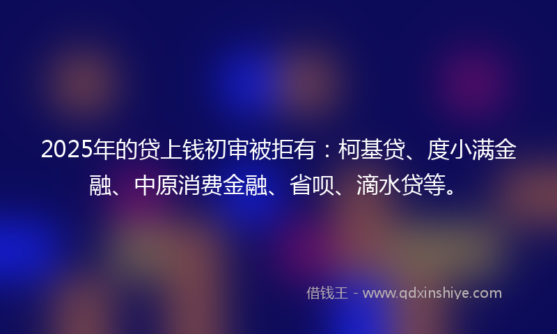 2025年的贷上钱初审被拒有：柯基贷、度小满金融、中原消费金融、省呗、滴水贷等。