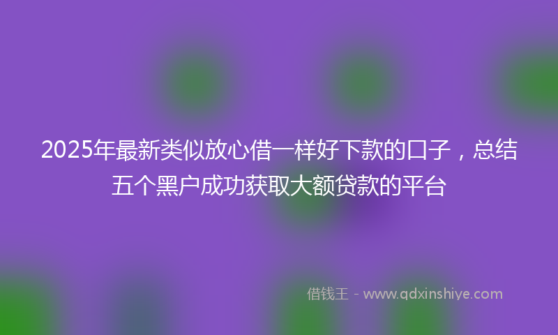 2025年最新类似放心借一样好下款的口子，总结五个黑户成功获取大额贷款的平台