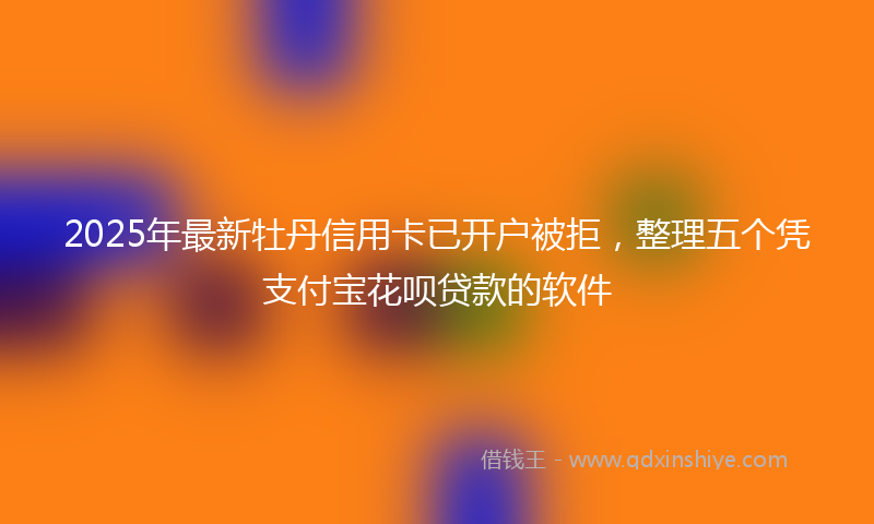 2025年最新牡丹信用卡已开户被拒，整理五个凭支付宝花呗贷款的软件