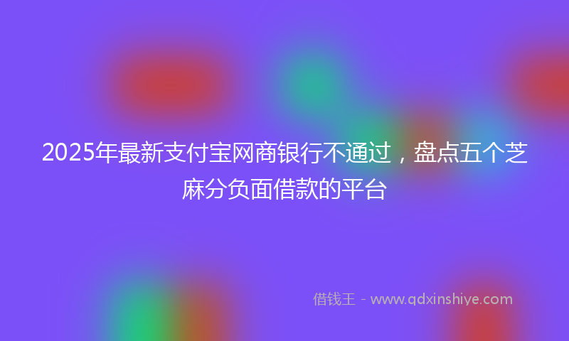 2025年最新支付宝网商银行不通过，盘点五个芝麻分负面借款的平台