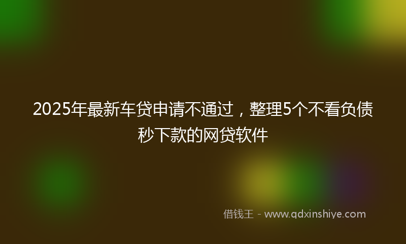 2025年最新车贷申请不通过，整理5个不看负债秒下款的网贷软件