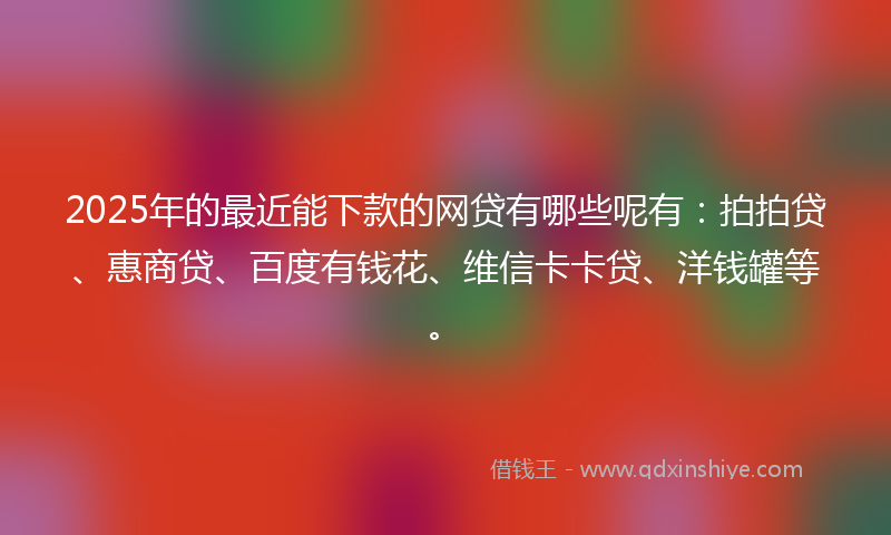 2025年的最近能下款的网贷有哪些呢有：拍拍贷、惠商贷、百度有钱花、维信卡卡贷、洋钱罐等。