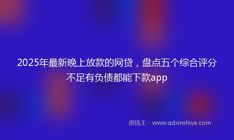 2025年最新晚上放款的网贷，盘点五个综合评分不足有负债都能下款app