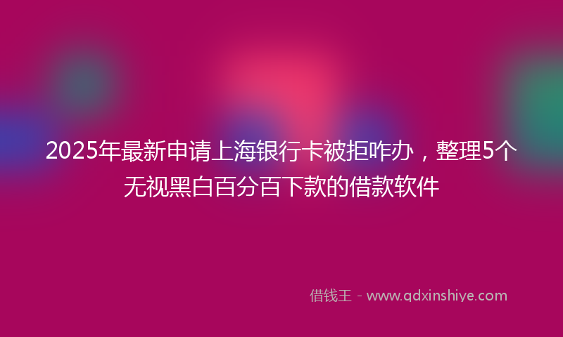 2025年最新申请上海银行卡被拒咋办，整理5个无视黑白百分百下款的借款软件