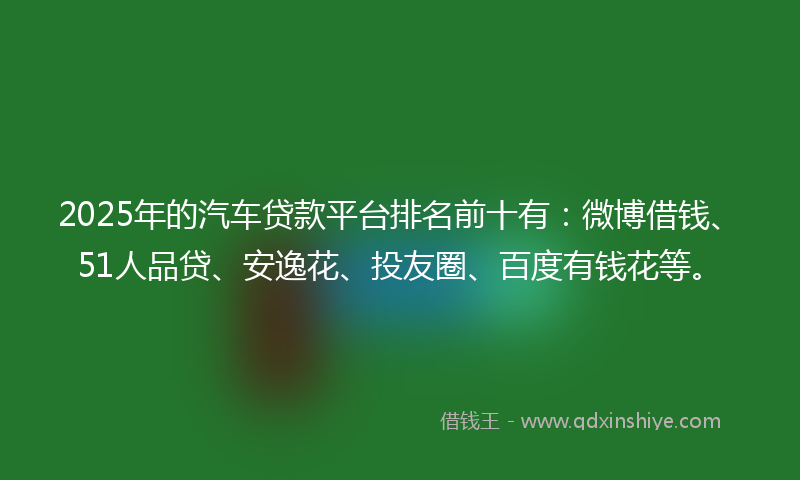2025年的汽车贷款平台排名前十有：微博借钱、51人品贷、安逸花、投友圈、百度有钱花等。