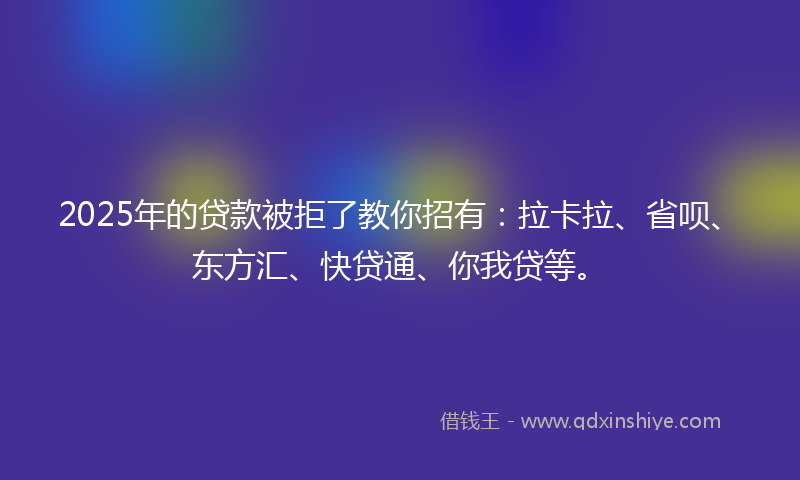 2025年的贷款被拒了教你招有：拉卡拉、省呗、东方汇、快贷通、你我贷等。